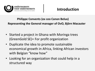 Introduction
Philippe Convents (ex ceo Canon Belux)
Representing the General manager of OvO, Björn Macauter
• Started a project in Ghana with Moringa trees
(GreenGold SE)= For profit organization
• Duplicate the idea to promote sustainable
economical growth in Africa, linking African investors
with Belgian “know how”
• Looking for an organization that could help in a
structured way
 