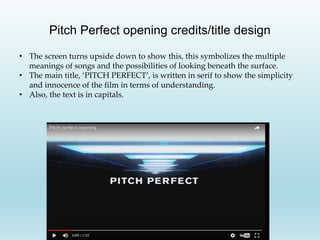 Pitch Perfect opening credits/title design
• The screen turns upside down to show this, this symbolizes the multiple
meanings of songs and the possibilities of looking beneath the surface.
• The main title, ‘PITCH PERFECT’, is written in serif to show the simplicity
and innocence of the film in terms of understanding.
• Also, the text is in capitals.
 