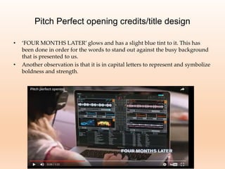 Pitch Perfect opening credits/title design
• ‘FOUR MONTHS LATER’ glows and has a slight blue tint to it. This has
been done in order for the words to stand out against the busy background
that is presented to us.
• Another observation is that it is in capital letters to represent and symbolize
boldness and strength.
 