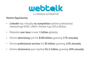 A LINKEDIN ALTERNATIVE
Market Opportunity
•  LinkedIn has virtually no competition (online professional
networking) NYSE: LNKD | Market Cap: $33.6 Billion
•  Potential user base is over 1 billion globally
•  Online advertising just hit $100 billion, growing 17% annually
•  Online professional services hit $5 billion, growing 12% annually
•  Online eCommerce just reached $1.5 trillion, growing 18% annually
 