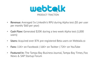 PRODUCT TRACTION
•  Revenue: Averaged 5x LinkedIn's RPU during Alpha test ($5 per user
per month/ $60 per year)
•  Cash Flow: Generated $20K during a two week Alpha test (1,000
users)
•  Users: Acquired over 87K pre-registered Beta users on Webtalk.co
•  Fans: 11K+ on Facebook | 16K+ on Twitter | 72K+ on YouTube
•  Featured In: The Tampa Bay Business Journal, Tampa Bay Times, Fox
News & SAP Startup Forum
 