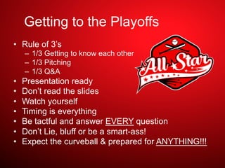 Getting to the Playoffs
•  Rule of 3’s
–  1/3 Getting to know each other
–  1/3 Pitching
–  1/3 Q&A
•  Presentation ready
•  Don’t read the slides
•  Watch yourself
•  Timing is everything
•  Be tactful and answer EVERY question
•  Don’t Lie, bluff or be a smart-ass!
•  Expect the curveball & prepared for ANYTHING!!!
 