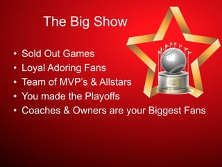 The Big Show
•  Sold Out Games
•  Loyal Adoring Fans
•  Team of MVP’s & Allstars
•  You made the Playoffs
•  Coaches & Owners are your Biggest Fans
 