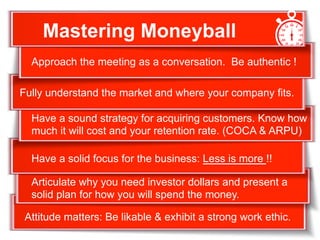+Fully understand the market and where your company fits.
Have a sound strategy for acquiring customers. Know how
much it will cost and your retention rate. (COCA & ARPU)
Approach the meeting as a conversation. Be authentic !
Articulate why you need investor dollars and present a
solid plan for how you will spend the money.
Have a solid focus for the business: Less is more !!
Attitude matters: Be likable & exhibit a strong work ethic.
Mastering Moneyball
 