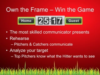 Own the Frame – Win the Game
•  The most skilled communicator presents
•  Rehearse
– Pitchers & Catchers communicate
•  Analyze your target
– Top Pitchers know what the Hitter wants to see
 