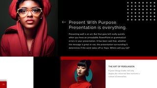 Present With Purpose.
Presentation is everything.
Presenting well is an art. But that goes left really quickly
when you have an unreadable PowerPoint or grammatical
errors in your presentation. It has been said that, whether
the message is great or not, the presentation surrounding it
determines if the work takes off or flops. Where will you fall?
A great design leader not only
shapes the vision but also nurtures a
culture of innovation.
THE ART OF PERSUASION
13
 