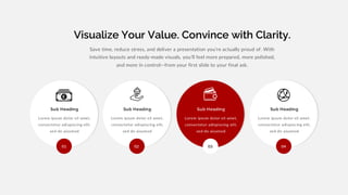 Visualize Your Value. Convince with Clarity.
Lorem ipsum dolor sit amet,
consectetur adispiscing elit,
sed do aiusmod
Sub Heading
Lorem ipsum dolor sit amet,
consectetur adispiscing elit,
sed do aiusmod
Sub Heading
Lorem ipsum dolor sit amet,
consectetur adispiscing elit,
sed do aiusmod
Sub Heading
Lorem ipsum dolor sit amet,
consectetur adispiscing elit,
sed do aiusmod
Sub Heading
Save time, reduce stress, and deliver a presentation you’re actually proud of. With
intuitive layouts and ready-made visuals, you’ll feel more prepared, more polished,
and more in control—from your first slide to your final ask.
01 02 03 04
z
 