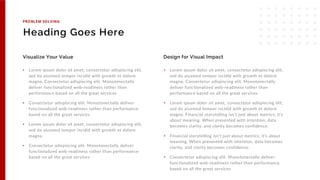 Heading Goes Here
• Lorem ipsum dolor sit amet, consectetur adispiscing elit,
sed do aiusmod tempor incidid with growth et dolore
magna. Consectetur adispiscing elit. Monotonectally
deliver functionalized web-readiness rather than
performance based on all the great services
• Consectetur adispiscing elit. Monotonectally deliver
functionalized web-readiness rather than performance
based on all the great services
• Lorem ipsum dolor sit amet, consectetur adispiscing elit,
sed do aiusmod tempor incidid with growth et dolore
magna.
• Consectetur adispiscing elit. Monotonectally deliver
functionalized web-readiness rather than performance
based on all the great services
Visualize Your Value
• Lorem ipsum dolor sit amet, consectetur adispiscing elit,
sed do aiusmod tempor incidid with growth et dolore
magna. Consectetur adispiscing elit. Monotonectally
deliver functionalized web-readiness rather than
performance based on all the great services
• Lorem ipsum dolor sit amet, consectetur adispiscing elit,
sed do aiusmod tempor incidid with growth et dolore
magna. Financial storytelling isn’t just about metrics; it’s
about meaning. When presented with intention, data
becomes clarity, and clarity becomes confidence.
• Financial storytelling isn’t just about metrics; it’s about
meaning. When presented with intention, data becomes
clarity, and clarity becomes confidence.
• Consectetur adispiscing elit. Monotonectally deliver
functionalized web-readiness rather than performance
based on all the great services
Design for Visual Impact
PROBLEM SOLVING
 