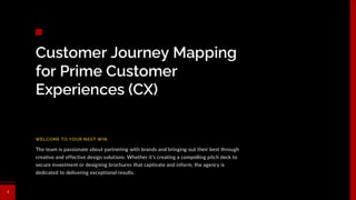 Customer Journey Mapping
for Prime Customer
Experiences (CX)
WELCOME TO YOUR NEXT WIN.
The team is passionate about partnering with brands and bringing out their best through
creative and effective design solutions. Whether it's creating a compelling pitch deck to
secure investment or designing brochures that captivate and inform, the agency is
dedicated to delivering exceptional results.
5
 