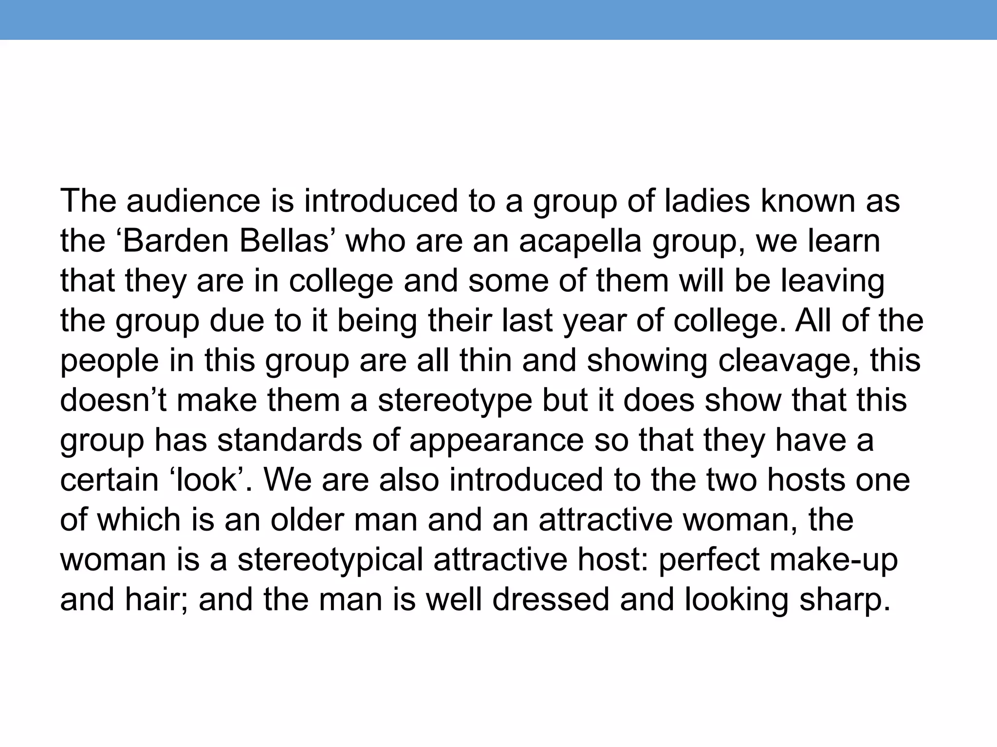 The audience is introduced to a group of ladies known as
the ‘Barden Bellas’ who are an acapella group, we learn
that they are in college and some of them will be leaving
the group due to it being their last year of college. All of the
people in this group are all thin and showing cleavage, this
doesn’t make them a stereotype but it does show that this
group has standards of appearance so that they have a
certain ‘look’. We are also introduced to the two hosts one
of which is an older man and an attractive woman, the
woman is a stereotypical attractive host: perfect make-up
and hair; and the man is well dressed and looking sharp.
 