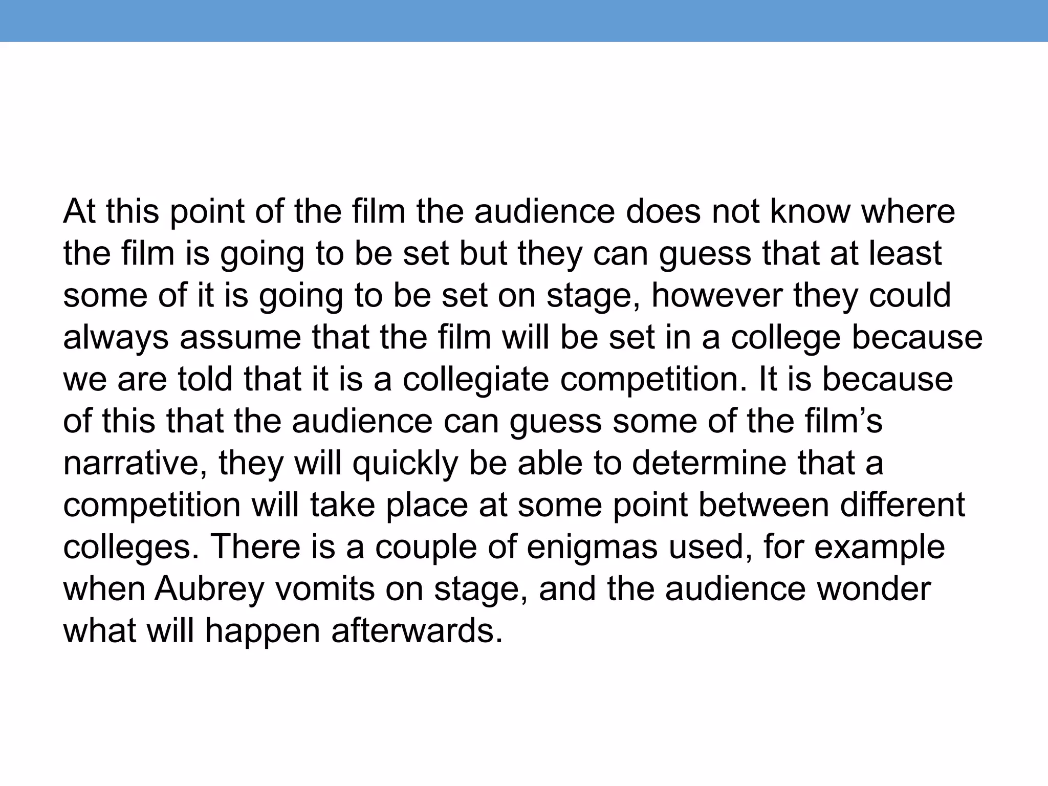 At this point of the film the audience does not know where
the film is going to be set but they can guess that at least
some of it is going to be set on stage, however they could
always assume that the film will be set in a college because
we are told that it is a collegiate competition. It is because
of this that the audience can guess some of the film’s
narrative, they will quickly be able to determine that a
competition will take place at some point between different
colleges. There is a couple of enigmas used, for example
when Aubrey vomits on stage, and the audience wonder
what will happen afterwards.
 