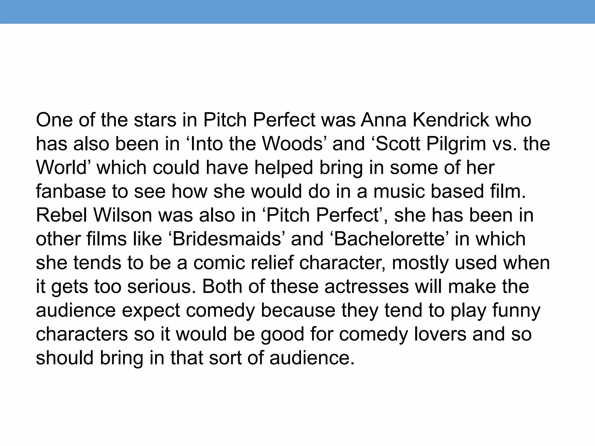 One of the stars in Pitch Perfect was Anna Kendrick who
has also been in ‘Into the Woods’ and ‘Scott Pilgrim vs. the
World’ which could have helped bring in some of her
fanbase to see how she would do in a music based film.
Rebel Wilson was also in ‘Pitch Perfect’, she has been in
other films like ‘Bridesmaids’ and ‘Bachelorette’ in which
she tends to be a comic relief character, mostly used when
it gets too serious. Both of these actresses will make the
audience expect comedy because they tend to play funny
characters so it would be good for comedy lovers and so
should bring in that sort of audience.
 