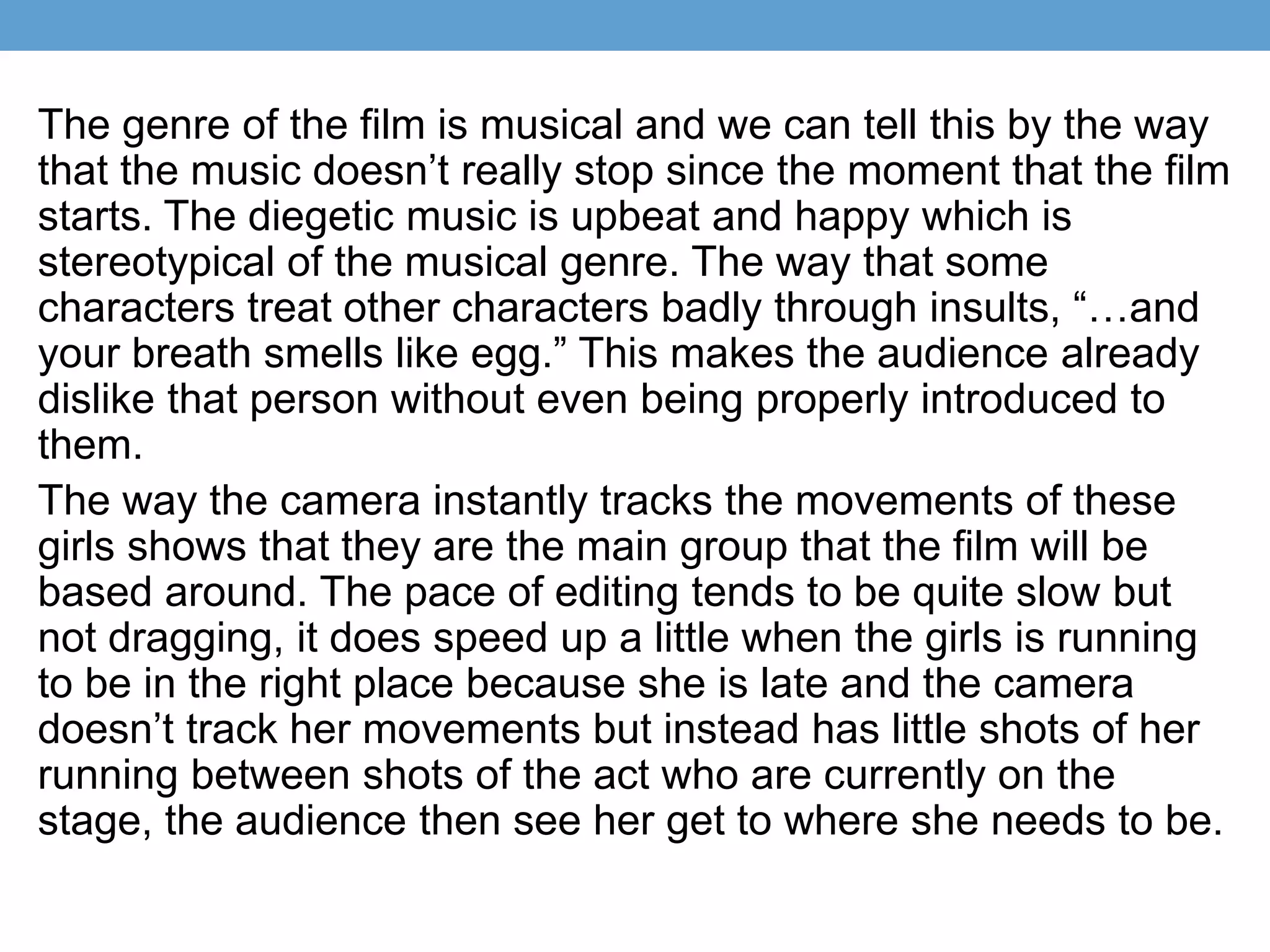 The genre of the film is musical and we can tell this by the way
that the music doesn’t really stop since the moment that the film
starts. The diegetic music is upbeat and happy which is
stereotypical of the musical genre. The way that some
characters treat other characters badly through insults, “…and
your breath smells like egg.” This makes the audience already
dislike that person without even being properly introduced to
them.
The way the camera instantly tracks the movements of these
girls shows that they are the main group that the film will be
based around. The pace of editing tends to be quite slow but
not dragging, it does speed up a little when the girls is running
to be in the right place because she is late and the camera
doesn’t track her movements but instead has little shots of her
running between shots of the act who are currently on the
stage, the audience then see her get to where she needs to be.
 