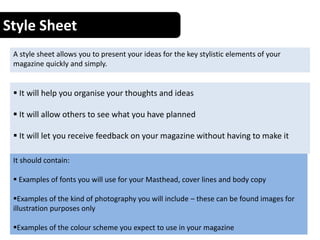 Style Sheet
A style sheet allows you to present your ideas for the key stylistic elements of your
magazine quickly and simply.
 It will help you organise your thoughts and ideas
 It will allow others to see what you have planned
 It will let you receive feedback on your magazine without having to make it
It should contain:
 Examples of fonts you will use for your Masthead, cover lines and body copy
Examples of the kind of photography you will include – these can be found images for
illustration purposes only
Examples of the colour scheme you expect to use in your magazine
 