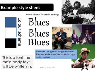 Example style sheet
AS Media Studies 2010 3
This is a font the
main body text
will be written in.
Blues
Blues
Blues
Potential fonts for article headings
These are the types of images I will use.
They are a mixture of live shots and high
quality portraits
Colourscheme
 