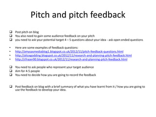 Pitch and pitch feedback
 Post pitch on blog
 You also need to gain some audience feedback on your pitch
 you need to ask your potential target 4 – 5 questions about your idea - ask open ended questions
• Here are some examples of feedback questions:
• http://amysasmediablog1.blogspot.co.uk/2012/11/pitch-feedback-questions.html
• http://alicegodding.blogspot.co.uk/2012/11/research-and-planning-pitch-feedback.html
• http://cfrazer00.blogspot.co.uk/2012/11/research-and-planning-pitch-feedback.html
 You need to ask people who represent your target audience
 Aim for 4-5 people
 You need to decide how you are going to record the feedback
 Post feedback on blog with a brief summary of what you have learnt from it / how you are going to
use the feedback to develop your idea.
 