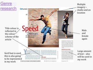 Genre
research

Title colour is
reflected in
the colour
scheme of the
article

Serif font is used,
this is also going
to be represented
in my work

Multiple
imagery –
studio and on
location

Male
and
female
again

Large amount
of text – also
will be used in
my work

 