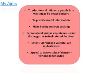My Aims
• To educate and influence people into
wanting to be better dancers
• To provide useful information
• Make boring subjects exciting
• Personal and unique experience – want
the magazine to feel catered for them
• Bright, vibrant and youthful yet
sophisticated
• Appeal to many styles of dancer –
various dance styles

 