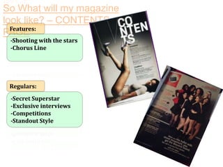 So What will my magazine
look like? – CONTENTS
Features:
PAGE
-Shooting with the stars
-Chorus Line

Regulars:
-Secret Superstar
-Exclusive interviews
-Competitions
-Standout Style

 