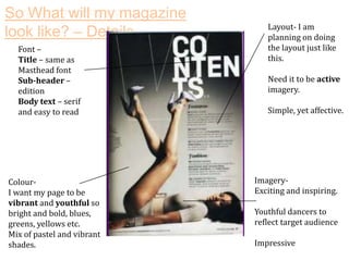 So What will my magazine
look like? – Details
Font –
Title – same as
Masthead font
Sub-header –
edition
Body text – serif
and easy to read

ColourI want my page to be
vibrant and youthful so
bright and bold, blues,
greens, yellows etc.
Mix of pastel and vibrant
shades.

Layout- I am
planning on doing
the layout just like
this.
Need it to be active
imagery.
Simple, yet affective.

ImageryExciting and inspiring.
Youthful dancers to
reflect target audience
Impressive

 