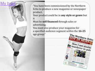 My brief

“You have been commissioned by the Northern
Echo to produce a new magazine or newspaper
product.
Your product could be in any style or genre but
it
Must be self financed through sales or
advertising.
You must also produce your magazine for
a specified audience segment within the 16-25
age group.”

 