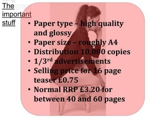 The
important
stuff
• Paper type – high quality

•
•
•
•
•

and glossy
Paper size – roughly A4
Distribution 10,000 copies
1/3rd advertisements
Selling price for 16 page
teaser £0.75
Normal RRP £3.20 for
between 40 and 60 pages

 
