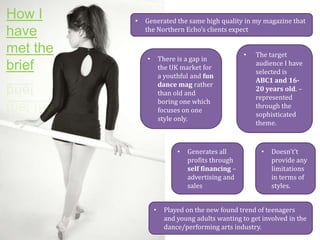 How I
have
met the
brief

•

Generated the same high quality in my magazine that
the Northern Echo’s clients expect

There is a gap in
the UK market for
a youthful and fun
dance mag rather
than old and
boring one which
focuses on one
style only.

•

•

•

Generates all
profits through
self financing –
advertising and
sales

•

The target
audience I have
selected is
ABC1 and 1620 years old. –
represented
through the
sophisticated
theme.

•

Doesn't’t
provide any
limitations
in terms of
styles.

Played on the new found trend of teenagers
and young adults wanting to get involved in the
dance/performing arts industry.

 