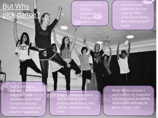 •

But Why
pick dance?

•

Due to having an
interest, I read dance
magazines and
therefore know what
to expect and also
what is missing from
existing magazines.

•

I have 13 years
of dance
experience, so
have good
experience.

•
•

Have a genuine interest
and therefore enjoy
writing about dance, this
will be reflected in my
work.

I am my target
audience, so I can
cater for their
needs much better
than other people
could.

Many of the contacts I
need within my magazine
I already know, so will be
dependable and easy to
get in contact with.

 