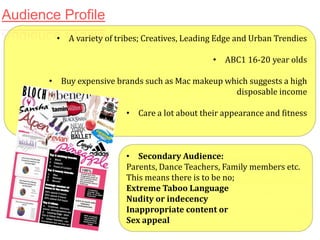 Audience Profile
• A variety of tribes; Creatives, Leading Edge and Urban Trendies
• ABC1 16-20 year olds
• Buy expensive brands such as Mac makeup which suggests a high
disposable income
• Care a lot about their appearance and fitness

• Secondary Audience:
Parents, Dance Teachers, Family members etc.
This means there is to be no;
Extreme Taboo Language
Nudity or indecency
Inappropriate content or
Sex appeal

 