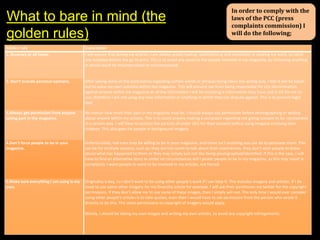 What to bare in mind (the
golden rules)

In order to comply with the
laws of the PCC (press
complaints commission) I
will do the following;

Golden rule
1. Accuracy at all times.

Explanation
I will ensure that during my articles, I am always proof reading, spellchecking and constantly re reading my work, to catch
any mistakes before the go to print. This is to avoid any upset to the people involved in my magazine, by removing anything
in which could be misunderstood or misinterpreted.

2. Don’t include personal opinions.

After seeing some of the controversy regarding certain words or phrases being taken the wrong way, I feel it will be easier
not to voice my own opinions within the magazine. This will prevent me from being responsible for any discrimination
against anyone within my magazine as all the information I will be including is information they have said is OK for me to
use, therefore I am not using any new information or anything in which they can dispute against. This is to prevent legal
libel.

3,Always get permission from anyone
taking part in the magazine.

No matter how small their part in my magazine may be, I should always ask permission before photographing or writing
about anyone within my articles. This is to avoid anyone making a complaint regarding not giving consent to be represented
in a certain way. I will have to contact the parents of under 16’s for their consent before using imagery involving their
children. This also goes for people in background imagery.

4.Don’t force people to be in your
magazine.

Unfortunately, not even may be willing to be in your magazine, and there isn’t anything you can do to persuade them. This
can be for multiple reasons, such as; they are too upset to talk about their experiences, they don’t wish people to know
about what has happened to them or they may simply just not like being photographed/identified. If this is the case, I will
have to find an alternative story as under no circumstances will I pester people to be in my magazine, as this may result in
complaints. I want people to want to be involved in my articles, not forced.

5.Make sure everything I am using is my
own.

Originality is key, so I don’t want to be using other people’s work if I can help it. This includes imagery and articles. If I do
need to use some other imagery for my Diversity article for example, I will ask their permission via twitter for the copyright
permissions. If they don’t allow me to use some of these images, then I simply will not. The only time I would ever consider
using other people’s articles is to take quotes, even then I would have to ask permission from the person who wrote it
directly to do this. The same permissions to copyright of imagery would apply.
Mainly, I should be taking my own images and writing my own articles, to avoid any copyright infringements.

 