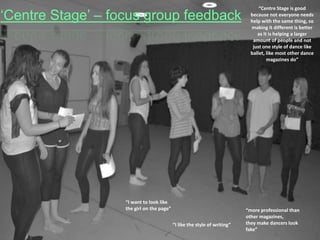 ‘Centre Stage’ – focus group feedback

“I want to look like
the girl on the page”
“I like the style of writing”

“Centre Stage is good
because not everyone needs
help with the same thing, so
making it different is better
as it is helping a larger
amount of people and not
just one style of dance like
ballet, like most other dance
magazines do”

“more professional than
other magazines,
they make dancers look
fake”

 