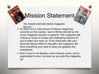 Mission Statement
O As there isn’t a vast amount of dance magazines
currently on the market, I aim to fill the void left by the
music magazine industry in general. This magazine will
include an array of unique and interesting features for
you to feast your eyes on. From interviews with your
favourite dance artists to free gifts, this magazine will
have everything you need to keep you gripped and
entertained.
O Even if you’re not already a fan of dance music, you’re
guaranteed to love it as soon as you pick this magazine
up!
‘the newest and best dance magazine
around.’
 