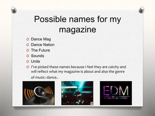 Possible names for my
magazine
O Dance Mag
O Dance Nation
O The Future
O Sounds
O Unite
O I’ve picked these names because I feel they are catchy and
will reflect what my magazine is about and also the genre
of music: dance.
 