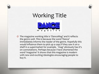 Working Title
O The magazine working title is ‘DanceMag’ and it reflects
the genre well. This is because the word ‘Dance’
immediately informs the reader of the genre. Hopefully this
would influence them to pick up a copy if they saw it on a
shelf in a supermarket for example. ‘mag’ obviously has it’s
on connotations. Perhaps because I have shortened the
word ‘magazine’ it shows that this magazine is modern
with new and exciting ideologies encouraging people to
buy it.
 