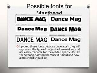 Possible fonts for
Masthead
O I picked these fonts because once again they will
represent the type of magazine I am making and
are easily readable for the reader. I particular like
the ‘Whoop Ass’ font because it is bold and how
a masthead should be.
 