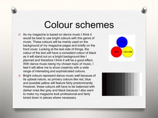 Colour schemes
O As my magazine is based on dance music I think it
would be best to use bright colours with this genre of
music. These colours will be mainly used on the
background of my magazine pages and briefly on the
front cover. Looking at the text side of things, the
colour of the text will have a consistent colour of black
as it will stand out on a bright background like I
planned and therefore I think it will be a good effect.
With dance music being my chosen topic of music, I
feel it will allow me to show creativity with a wide
range of interesting and sophisticated colours.
O Bright colours represent dance music well because of
its upbeat nature, so primary colours like red, blue
and possible yellow will feature fairly predominantly.
However, these colours will have to be balanced with
darker ones like grey and black because I also want
to make my magazine look professional and fairly
toned down in places where necessary.
 