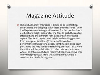 Magazine Attitude
O The attitude of my magazine is aimed to be interesting,
entertaining and gripping. With these three features I think
it will epitomise the targets I have set for this publication. I
use bold and bright colours for the font to grab the readers
attention and the different font sizes are an interesting
aspect. The font coupled with bright and exciting photos
from a range of locations (from a studio to a live
performance) makes for a deadly combination, once again
portraying the magazines entertaining attitude. I also want
the attitude f the publication to reflect dance music as a
whole: bright, colourful and modern. I hope to achieve this
in my final product as I feel this will help me achieve a
consistent attitude throughout.
 