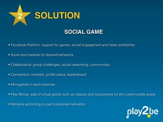 2          SOLUTION                        
                                                 
                                                 
                                     SOCIAL GAME
                                                 
• Facebook Platform: support for games, social engagement and faster proﬁtability
 
• Score and rewards for desired behaviors
 
• Collaborative: group challenges, social networking, communities
 
• Competitive: contests, proﬁle status, leaderboard
 
• Mini-games in each exercise
 
• Play Money: sale of virtual goods such as classes and accessories for the customizable avatar
 
• Storyline according to user's personal motivation
 