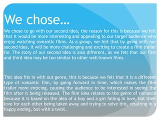 We chose…
We chose to go with our second idea, the reason for this is because we felt
that it would be more interesting and appealing to our target audience who
enjoy watching romantic films. As a group, we felt that by going with our
second idea, it will be more challenging and exciting to create a film trailer
for. The story of our second idea is also different, as we felt that our first
and third idea may be too similar to other well-known films.

This idea fits in with out genre, this is because we felt that it is a different
type of romantic film, by going forward in time, which makes the film
trailer more enticing, causing the audience to be interested in seeing the
film after it being released. The film idea relates to the genre of romance
because it is based on the idea of a boy and a girl falling in love, but their
love for each other being taken away and trying to solve this, resulting in a
happy ending, but with a twist.

 