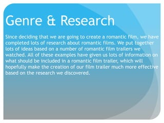 Genre & Research
Since deciding that we are going to create a romantic film, we have
completed lots of research about romantic films. We put together
lots of ideas based on a number of romantic film trailers we
watched. All of these examples have given us lots of information on
what should be included in a romantic film trailer, which will
hopefully make the creation of our film trailer much more effective
based on the research we discovered.

 