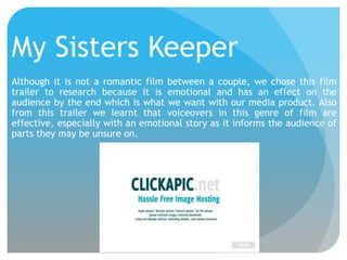 My Sisters Keeper
Although it is not a romantic film between a couple, we chose this film
trailer to research because it is emotional and has an effect on the
audience by the end which is what we want with our media product. Also
from this trailer we learnt that voiceovers in this genre of film are
effective, especially with an emotional story as it informs the audience of
parts they may be unsure on.

 