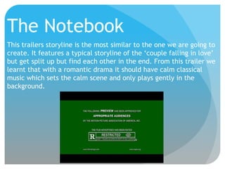 The Notebook
This trailers storyline is the most similar to the one we are going to
create. It features a typical storyline of the ‘couple falling in love’
but get split up but find each other in the end. From this trailer we
learnt that with a romantic drama it should have calm classical
music which sets the calm scene and only plays gently in the
background.

 