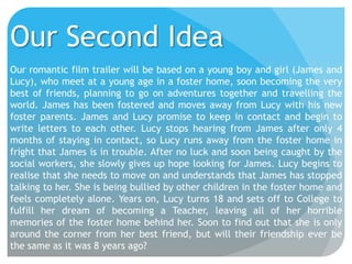 Our Second Idea
Our romantic film trailer will be based on a young boy and girl (James and
Lucy), who meet at a young age in a foster home, soon becoming the very
best of friends, planning to go on adventures together and travelling the
world. James has been fostered and moves away from Lucy with his new
foster parents. James and Lucy promise to keep in contact and begin to
write letters to each other. Lucy stops hearing from James after only 4
months of staying in contact, so Lucy runs away from the foster home in
fright that James is in trouble. After no luck and soon being caught by the
social workers, she slowly gives up hope looking for James. Lucy begins to
realise that she needs to move on and understands that James has stopped
talking to her. She is being bullied by other children in the foster home and
feels completely alone. Years on, Lucy turns 18 and sets off to College to
fulfill her dream of becoming a Teacher, leaving all of her horrible
memories of the foster home behind her. Soon to find out that she is only
around the corner from her best friend, but will their friendship ever be
the same as it was 8 years ago?

 