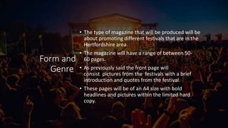 Form and
Genre
• The type of magazine that will be produced will be
about promoting different festivals that are in the
Hertfordshire area.
• The magazine will have a range of between 50-
60 pages.
• As previously said the front page will
consist pictures from the festivals with a brief
introduction and quotes from the festival.
• These pages will be of an A4 size with bold
headlines and pictures within the limited hard
copy.
 