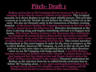 Pitch- Draft 1 Rodney arrives late to Mr Vampings history lesson as he does every morning. Every time he arrives a clumsy event happens.  This is logical causality as it shows Rodney is not the most reliable person. This provides a reason as to why his ‘friends’ do not believe his claims further on in the story.   We also see thematic unity in the clumsiness of Rodney creating humour.  As the lesson finishes Mr Vamping announces to the class there will be a special lesson the following day.  Narrative development as the story is moving along and implies something relevant is to happen next lesson.  After lesson, Rodney returns to the classroom after realising he has forgotten his rucksack but is distracted by his teacher crouched behind the desk. As he asks if Mr Vamping is okay his teacher spins round revealing fangs and blood dripping down his chin.  This creates narrative development as this must happen in order for the story to progress as this is where Rodney discovers Mr Vamping. As well as this we see our first plot twist as our story takes an unexpected turn in the other direction when we see Mr Vamping with fangs and blood.  A terrified Rodney screams and runs out Rodney runs to his ‘friends’ to inform them of what just happened but they laugh at him and Danny (leader) orders the ‘Posey’ to throw poor Rodney in the sandpit.  Character motivation for Rodney as the rejection from his so called friends motivates him to ‘defeat’ Mr Vamping alone.  A very upset and humiliated Rodney sulks around school; however he stumbles across Mr Vamping and Mr Drackson and decides to eavesdrop on their conversation………. 
