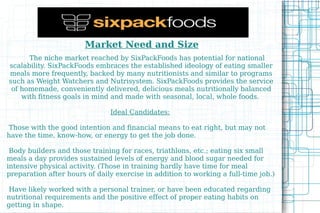 Market Need and Size   The niche market reached by SixPackFoods has potential for national scalability. SixPackFoods embraces the established ideology of eating smaller meals more frequently, backed by many nutritionists and similar to programs such as Weight Watchers and Nutrisystem. SixPackFoods provides the service of homemade, conveniently delivered, delicious meals nutritionally balanced with fitness goals in mind and made with seasonal, local, whole foods.  Ideal Candidates:   Those with the good intention and financial means to eat right, but may not have the time, know-how, or energy to get the job done.  
