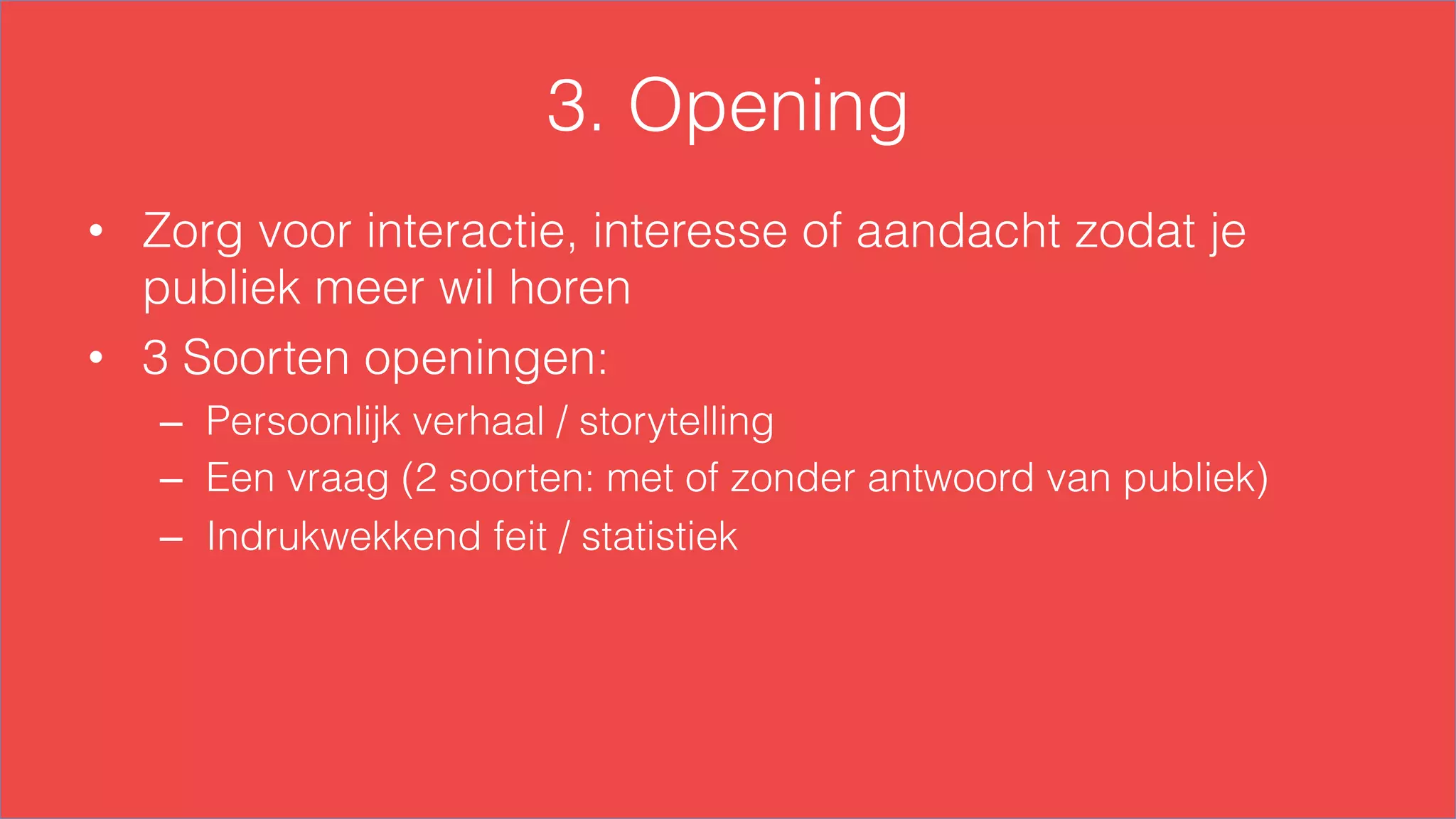 3. Opening
•  Zorg voor interactie, interesse of aandacht zodat je
publiek meer wil horen
•  3 Soorten openingen:
–  Persoonlijk verhaal / storytelling
–  Een vraag (2 soorten: met of zonder antwoord van publiek)
–  Indrukwekkend feit / statistiek
 