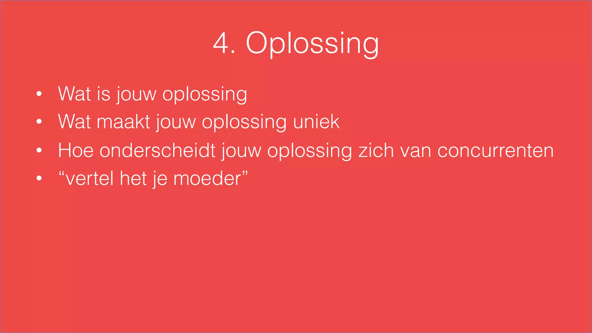 4. Oplossing
•  Wat is jouw oplossing
•  Wat maakt jouw oplossing uniek
•  Hoe onderscheidt jouw oplossing zich van concurrenten
•  “vertel het je moeder”
 