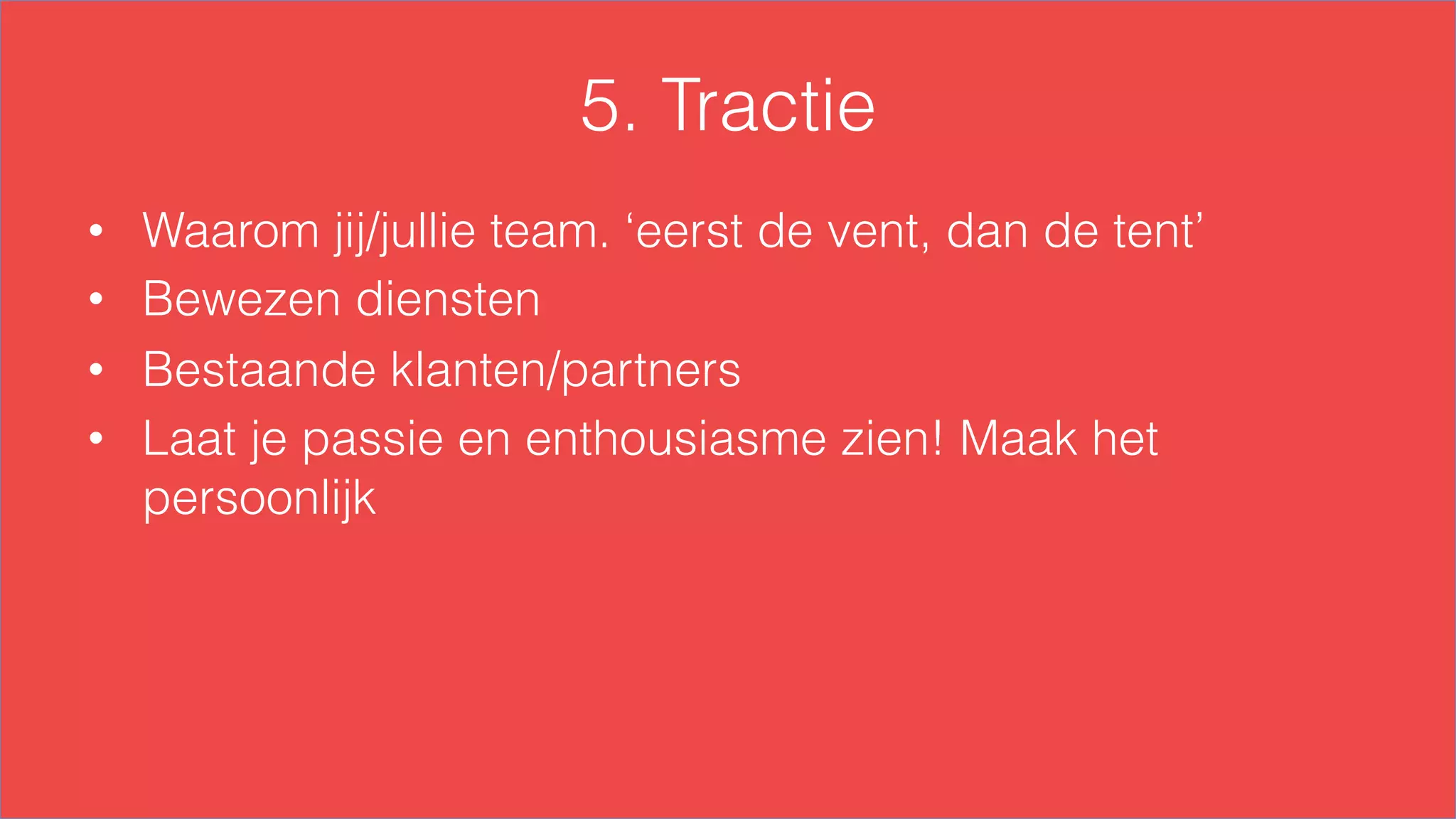 5. Tractie
•  Waarom jij/jullie team. ‘eerst de vent, dan de tent’
•  Bewezen diensten
•  Bestaande klanten/partners
•  Laat je passie en enthousiasme zien! Maak het
persoonlijk
 