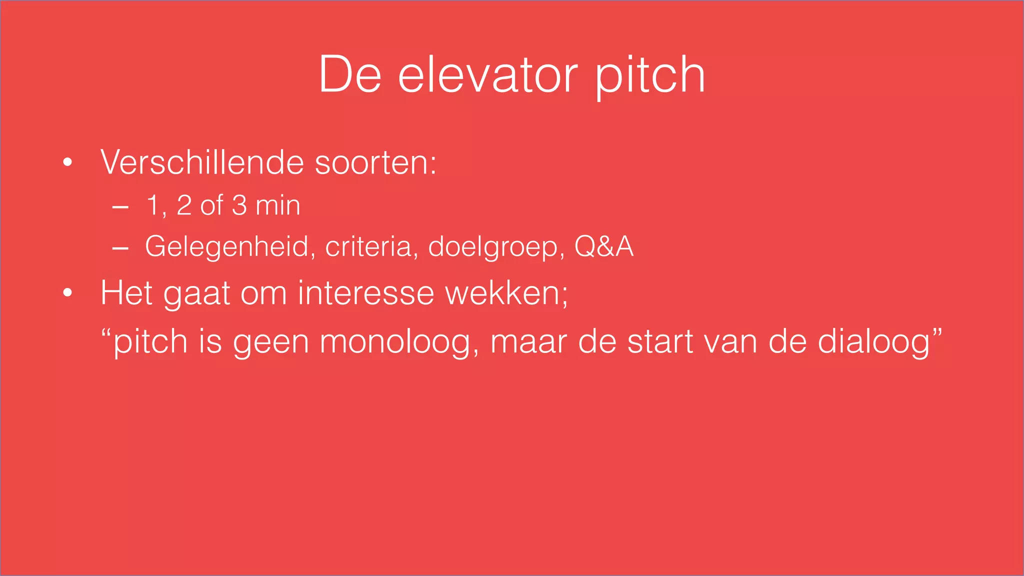 De elevator pitch
•  Verschillende soorten:
–  1, 2 of 3 min
–  Gelegenheid, criteria, doelgroep, Q&A
•  Het gaat om interesse wekken;
“pitch is geen monoloog, maar de start van de dialoog”
 